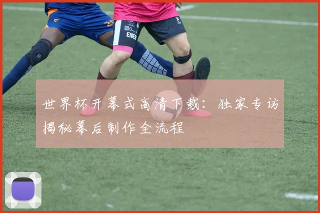 世界杯开幕式高清下载：独家专访揭秘幕后制作全流程