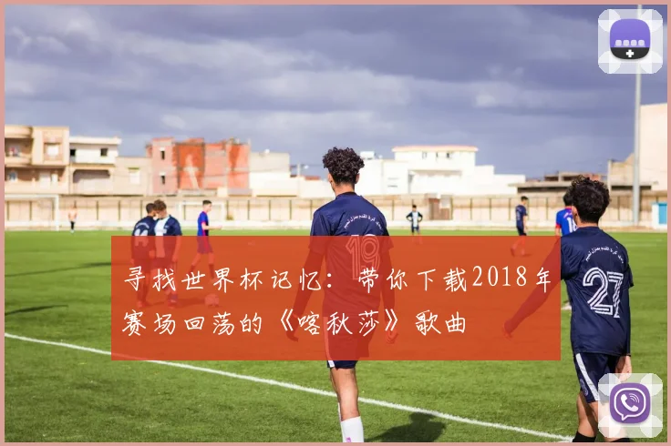 寻找世界杯记忆：带你下载2018年赛场回荡的《喀秋莎》歌曲