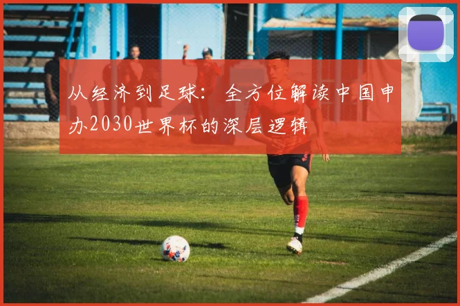 从经济到足球：全方位解读中国申办2030世界杯的深层逻辑