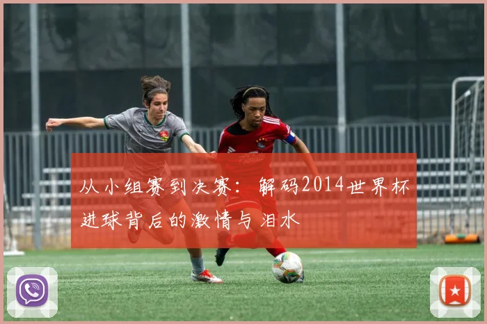 从小组赛到决赛：解码2014世界杯进球背后的激情与泪水